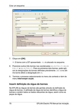 Criar um esquema
70 EPLAN Electric P8 Manual de iniciação
7. Clique em [OK].
O borne com o DT apresentado –X1 é colocado no esquema.
8. Posicione outros três bornes nas coordenadas RX:86 / RY:37, RX:88
/ RY:37 e RX:90 / RY:37. Para os primeiros dois bornes, pode apli-
car as designações de bornes definidas previamente 2 e 3 e no últi-
mo borne altere a designação em PE.
9. Termine o processo seleccionando no menu de contexto o item de
menu Interromper acção.
Inserir definição da régua de bornes
No EPLAN as réguas de bornes são geridas através da definição da
régua de bornes. A definição da régua de bornes identifica a régua de
bornes e contém todos os dados relevantes da régua, assim como as
peças da régua.
 
