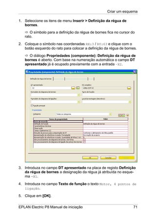 Criar um esquema
EPLAN Electric P8 Manual de iniciação 71
1. Seleccione os itens de menu Inserir > Definição da régua de
bornes.
O símbolo para a definição da régua de bornes fica no cursor do
rato.
2. Coloque o símbolo nas coordenadas RX:3 / RY:63 e clique com o
botão esquerdo do rato para colocar a definição da régua de bornes.
O diálogo Propriedades (componente): Definição da régua de
bornes é aberto. Com base na numeração automática o campo DT
apresentado já é ocupado previamente com a entrada –X2.
3. Introduza no campo DT apresentado na placa de registo Definição
da régua de bornes a designação da régua já atribuída no esque-
ma -X1.
4. Introduza no campo Texto de função o texto Motor, 4 pontos de
ligação.
5. Clique em [OK].
 