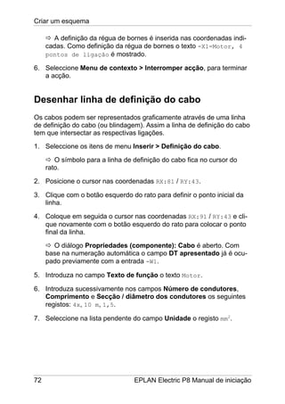 Criar um esquema
72 EPLAN Electric P8 Manual de iniciação
A definição da régua de bornes é inserida nas coordenadas indi-
cadas. Como definição da régua de bornes o texto -X1=Motor, 4
pontos de ligação é mostrado.
6. Seleccione Menu de contexto > Interromper acção, para terminar
a acção.
Desenhar linha de definição do cabo
Os cabos podem ser representados graficamente através de uma linha
de definição do cabo (ou blindagem). Assim a linha de definição do cabo
tem que intersectar as respectivas ligações.
1. Seleccione os itens de menu Inserir > Definição do cabo.
O símbolo para a linha de definição do cabo fica no cursor do
rato.
2. Posicione o cursor nas coordenadas RX:81 / RY:43.
3. Clique com o botão esquerdo do rato para definir o ponto inicial da
linha.
4. Coloque em seguida o cursor nas coordenadas RX:91 / RY:43 e cli-
que novamente com o botão esquerdo do rato para colocar o ponto
final da linha.
O diálogo Propriedades (componente): Cabo é aberto. Com
base na numeração automática o campo DT apresentado já é ocu-
pado previamente com a entrada -W1.
5. Introduza no campo Texto de função o texto Motor.
6. Introduza sucessivamente nos campos Número de condutores,
Comprimento e Secção / diâmetro dos condutores os seguintes
registos: 4x, 10 m, 1,5.
7. Seleccione na lista pendente do campo Unidade o registo mm2
.
 