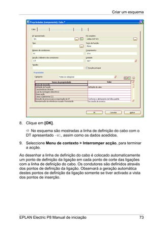 Criar um esquema
EPLAN Electric P8 Manual de iniciação 73
8. Clique em [OK].
No esquema são mostradas a linha de definição do cabo com o
DT apresentado –W1, assim como os dados acedidos.
9. Seleccione Menu de contexto > Interromper acção, para terminar
a acção.
Ao desenhar a linha de definição do cabo é colocado automaticamente
um ponto de definição da ligação em cada ponto de corte das ligações
com a linha de definição do cabo. Os condutores são definidos através
dos pontos de definição da ligação. Observará a geração automática
destes pontos de definição da ligação somente se tiver activado a vista
dos pontos de inserção.
 