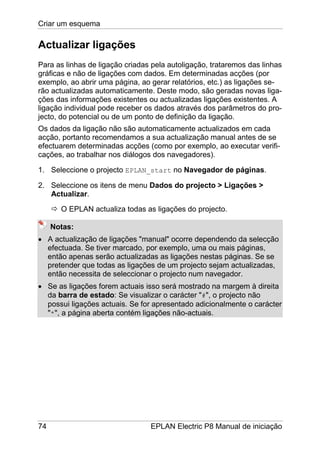 Criar um esquema
74 EPLAN Electric P8 Manual de iniciação
Actualizar ligações
Para as linhas de ligação criadas pela autoligação, trataremos das linhas
gráficas e não de ligações com dados. Em determinadas acções (por
exemplo, ao abrir uma página, ao gerar relatórios, etc.) as ligações se-
rão actualizadas automaticamente. Deste modo, são geradas novas liga-
ções das informações existentes ou actualizadas ligações existentes. A
ligação individual pode receber os dados através dos parâmetros do pro-
jecto, do potencial ou de um ponto de definição da ligação.
Os dados da ligação não são automaticamente actualizados em cada
acção, portanto recomendamos a sua actualização manual antes de se
efectuarem determinadas acções (como por exemplo, ao executar verifi-
cações, ao trabalhar nos diálogos dos navegadores).
1. Seleccione o projecto EPLAN_start no Navegador de páginas.
2. Seleccione os itens de menu Dados do projecto > Ligações >
Actualizar.
O EPLAN actualiza todas as ligações do projecto.
Notas:
• A actualização de ligações "manual" ocorre dependendo da selecção
efectuada. Se tiver marcado, por exemplo, uma ou mais páginas,
então apenas serão actualizadas as ligações nestas páginas. Se se
pretender que todas as ligações de um projecto sejam actualizadas,
então necessita de seleccionar o projecto num navegador.
• Se as ligações forem actuais isso será mostrado na margem à direita
da barra de estado: Se visualizar o carácter "#", o projecto não
possui ligações actuais. Se for apresentado adicionalmente o carácter
"*", a página aberta contém ligações não-actuais.
 