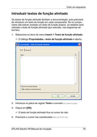 Criar um esquema
EPLAN Electric P8 Manual de iniciação 75
Introduzir textos de função alinhado
Os textos de função alinhado facilitam a documentação, pois precisará
de introduzir um texto de função em cada componente. Se no compo-
nente não estiver anotado um texto de função próprio, no relatório será
utilizado o texto de função alinhado (por exemplo, nos diagramas de
bornes).
1. Seleccione os itens de menu Inserir > Texto de função alinhado.
O diálogo Propriedades - texto de função alinhado é aberto.
2. Introduza na placa de registo Texto o conceito Alimentação.
3. Clique em [OK].
O texto de função alinhado fica no cursor do rato.
4. Posicione o cursor nas coordenadas RX:10 / RY:56.
 