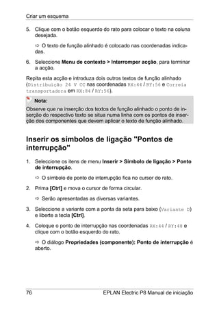 Criar um esquema
76 EPLAN Electric P8 Manual de iniciação
5. Clique com o botão esquerdo do rato para colocar o texto na coluna
desejada.
O texto de função alinhado é colocado nas coordenadas indica-
das.
6. Seleccione Menu de contexto > Interromper acção, para terminar
a acção.
Repita esta acção e introduza dois outros textos de função alinhado
(Distribuição 24 V CC nas coordenadas RX:44 / RY:56 e Correia
transportadora em RX:84 / RY:56).
Nota:
Observe que na inserção dos textos de função alinhado o ponto de in-
serção do respectivo texto se situa numa linha com os pontos de inser-
ção dos componentes que devem aplicar o texto de função alinhado.
Inserir os símbolos de ligação "Pontos de
interrupção"
1. Seleccione os itens de menu Inserir > Símbolo de ligação > Ponto
de interrupção.
O símbolo de ponto de interrupção fica no cursor do rato.
2. Prima [Ctrl] e mova o cursor de forma circular.
Serão apresentadas as diversas variantes.
3. Seleccione a variante com a ponta da seta para baixo (Variante D)
e liberte a tecla [Ctrl].
4. Coloque o ponto de interrupção nas coordenadas RX:44 / RY:48 e
clique com o botão esquerdo do rato.
O diálogo Propriedades (componente): Ponto de interrupção é
aberto.
 