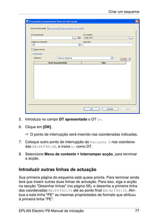 Criar um esquema
EPLAN Electric P8 Manual de iniciação 77
5. Introduza no campo DT apresentado o DT L+.
6. Clique em [OK].
O ponto de interrupção será inserido nas coordenadas indicadas.
7. Coloque outro ponto de interrupção da Variante D nas coordena-
das RX:48 / RY:48, e insira L- como DT.
8. Seleccione Menu de contexto > Interromper acção, para terminar
a acção.
Introduzir outras linhas de actuação
Sua primeira página do esquema está quase pronta. Para terminar ainda
terá que inserir outras duas linhas de actuação. Para isso, siga a acção
na secção "Desenhar linhas" (na página 58), e desenhe a primeira linha
das coordenadas RX:89 / RY:35 até ao ponto final RX:92 / RY:35. Atri-
bua a esta linha "PE" as mesmas propriedades de formato que atribuiu
à primeira linha "PE".
 
