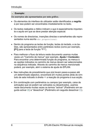 Introdução
6 EPLAN Electric P8 Manual de iniciação
Exemplo:
Os exemplos são apresentados por este gráfico.
• Os elementos da interface do utilizador estão identificados a negrito
e por isso podem ser encontrados imediatamente no texto.
• Os textos realçados a Itálico indicam o que é especialmente importan-
te e aquilo em que se deve prestar atenção especial.
• Os nomes de directorias, inserções directas e semelhantes são repre-
sentados numa escrita não proporcional.
• Dentro do programa as teclas de função, teclas do teclado, e os bo-
tões, são apresentados entre parêntesis rectos (como por exemplo,
[F1] para a tecla de função "F1").
• Para melhorar o fluxo da leitura neste documento usamos muitas
vezes um "Caminho de menus" (por exemplo, Ajuda > Conteúdo).
Para encontrar uma determinada função do programa, os menus e
as opções indicados no caminho de menus devem ser seleccionados
na sequência indicada. Através do caminho de menus mencionado
poderá, por exemplo, abrir o sistema de ajuda do EPLAN.
• Nas instruções de procedimento que o(a) levam passo-a-passo até
um determinado objectivo, encontrará em muitos pontos atrás do sím-
bolo de seta indicado à direita a reacção do programa à sua acção.
• Em combinação com parâmetros ou campos (por exemplo, caixa de
activação) que só podem ser activados ou desactivados, usamos
neste documento muitas vezes os termos "activar" (Parâmetro em se-
guida activar ) e "desactivar" (Parâmetro em seguida desactivar ).
 