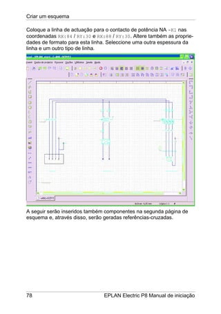 Criar um esquema
78 EPLAN Electric P8 Manual de iniciação
Coloque a linha de actuação para o contacto de potência NA -K1 nas
coordenadas RX:84 / RY:30 e RX:88 / RY:30. Altere também as proprie-
dades de formato para esta linha. Seleccione uma outra espessura da
linha e um outro tipo de linha.
A seguir serão inseridos também componentes na segunda página de
esquema e, através disso, serão geradas referências-cruzadas.
 