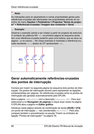 Gerar referências-cruzadas
80 EPLAN Electric P8 Manual de iniciação
Nota:
As indicações para os separadores e outras propriedades gerais para
referências-cruzadas são efectuadas nas propriedades através do ca-
minho de menu Opções > Parâmetros > Projectos "Nome do projec-
to" > Referências-cruzadas / Imagem dos contactos > Geral.
Exemplo:
Observe o exemplo (ainda a ser criado) a partir do projecto de exercício.
O contacto de potência NA -K1 na primeira página do esquema ainda
tem uma referência-cruzada posterior para uma bobina, que se situa na
página 2 e na coluna 2. No nosso exemplo é mostrada a referência-cru-
zada resultante /2.2 abaixo do DT apresentado -K1.
Gerar automaticamente referências-cruzadas
dos pontos de interrupção
Comece por inserir na segunda página do esquema dois pontos de inter-
rupção. Os pontos de interrupção servem para representar as ligações
compreendidas por páginas. As referências-cruzadas entre os pontos de
interrupção são geradas automaticamente pelo EPLAN.
Abra a página =ANL+SCP/2 com a descrição Controlo ET1. Para isso
seleccione-a no Navegador de páginas e clique duas vezes na página.
O EPLAN abre a página no Editor gráfico.
Introduza nesta página através da combinação de teclas [Shift] + [F4]
um ponto de interrupção L+ nas coordenadas RX:9 / RY:7. Para isso,
compare também o procedimento na secção "Inserir os símbolos de
ligação "Pontos de interrupção"" na página 76.
 