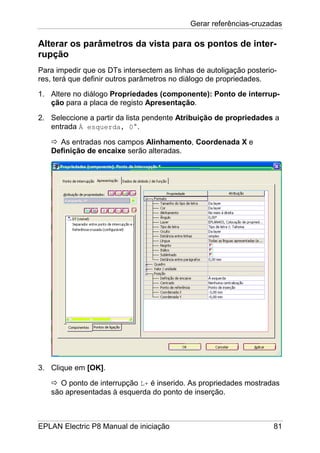 Gerar referências-cruzadas
EPLAN Electric P8 Manual de iniciação 81
Alterar os parâmetros da vista para os pontos de inter-
rupção
Para impedir que os DTs intersectem as linhas de autoligação posterio-
res, terá que definir outros parâmetros no diálogo de propriedades.
1. Altere no diálogo Propriedades (componente): Ponto de interrup-
ção para a placa de registo Apresentação.
2. Seleccione a partir da lista pendente Atribuição de propriedades a
entrada À esquerda, 0°.
As entradas nos campos Alinhamento, Coordenada X e
Definição de encaixe serão alteradas.
3. Clique em [OK].
O ponto de interrupção L+ é inserido. As propriedades mostradas
são apresentadas à esquerda do ponto de inserção.
 