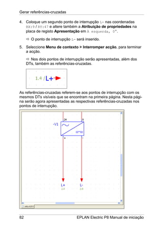 Gerar referências-cruzadas
82 EPLAN Electric P8 Manual de iniciação
4. Coloque um segundo ponto de interrupção L- nas coordenadas
RX:9 / RY:47 e altere também a Atribuição de propriedades na
placa de registo Apresentação em À esquerda, 0°.
O ponto de interrupção L- será inserido.
5. Seleccione Menu de contexto > Interromper acção, para terminar
a acção.
Nos dois pontos de interrupção serão apresentadas, além dos
DTs, também as referências-cruzadas.
As referências-cruzadas referem-se aos pontos de interrupção com os
mesmos DTs visíveis que se encontram na primeira página. Nesta pági-
na serão agora apresentadas as respectivas referências-cruzadas nos
pontos de interrupção.
 