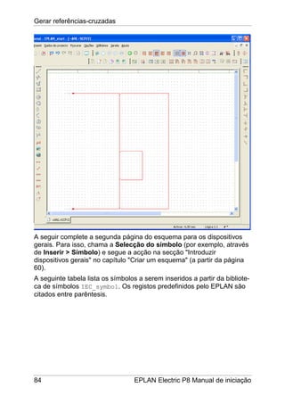 Gerar referências-cruzadas
84 EPLAN Electric P8 Manual de iniciação
A seguir complete a segunda página do esquema para os dispositivos
gerais. Para isso, chama a Selecção do símbolo (por exemplo, através
de Inserir > Símbolo) e segue a acção na secção "Introduzir
dispositivos gerais" no capítulo "Criar um esquema" (a partir da página
60).
A seguinte tabela lista os símbolos a serem inseridos a partir da bibliote-
ca de símbolos IEC_symbol. Os registos predefinidos pelo EPLAN são
citados entre parêntesis.
 