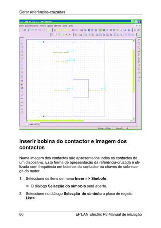 Gerar referências-cruzadas
86 EPLAN Electric P8 Manual de iniciação
Inserir bobina do contactor e imagem dos
contactos
Numa imagem dos contactos são apresentados todos os contactos de
um dispositivo. Esta forma de apresentação da referência-cruzada é uti-
lizada com frequência em bobinas do contactor ou chaves de sobrecar-
ga do motor.
1. Seleccione os itens de menu Inserir > Símbolo.
O diálogo Selecção do símbolo será aberto.
2. Seleccione no diálogo Selecção do símbolo a placa de registo
Lista.
 