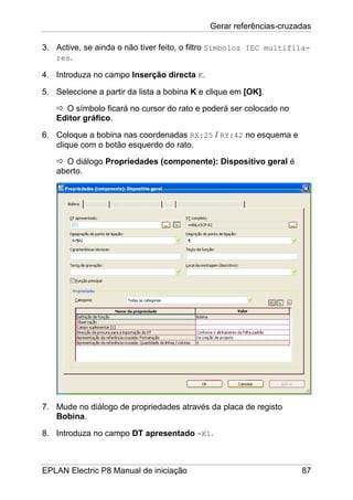 Gerar referências-cruzadas
EPLAN Electric P8 Manual de iniciação 87
3. Active, se ainda o não tiver feito, o filtro Símbolos IEC multifila-
res.
4. Introduza no campo Inserção directa K.
5. Seleccione a partir da lista a bobina K e clique em [OK].
O símbolo ficará no cursor do rato e poderá ser colocado no
Editor gráfico.
6. Coloque a bobina nas coordenadas RX:25 / RY:42 no esquema e
clique com o botão esquerdo do rato.
O diálogo Propriedades (componente): Dispositivo geral é
aberto.
7. Mude no diálogo de propriedades através da placa de registo
Bobina.
8. Introduza no campo DT apresentado -K1.
 
