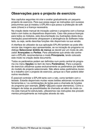 Introdução
EPLAN Electric P8 Manual de iniciação 7
Observações para o projecto de exercício
Nos capítulos seguintes irá criar e avaliar gradualmente um pequeno
projecto de exercício. Para que possa seguir as instruções com sucesso
presumimos que já instalou o EPLAN e que possui a protecção de soft-
ware (chave) e a licença necessária.
Na criação deste manual de iniciação usámos o programa com a licença
total e com todos os dispositivos disponíveis. Caso não possua licenças
para todos os módulos, esta documentação (ou ilustrações desta docu-
mentação) possivelmente ultrapassam a abrangência do Software insta-
lado, ou seja, serão descritas funções não disponíveis na sua versão.
A interface do utilizador da sua aplicação EPLAN também se pode dife-
renciar das imagens aqui apresentadas, se na iniciação do programa no
diálogo Seleccionar âmbito de menus se decidir por um modo de utili-
zador Avançados ou Peritos. Para utilizadores que ainda não conhe-
cem o EPLAN, recomendamos o modo Principiante, tendo colocado
este modo na criação deste documento.
Todos os parâmetros podem ser definidos num ponto central do progra-
ma (no menu Opções no item de menu Parâmetros). Para o projecto
de exercício utilizámos quase exclusivamente os parâmetros por defeito
do modelo de projecto seleccionado. Não altere estes parâmetros duran-
te o trabalho com o projecto de exercício, porque se o fizer poderá obter
outros resultados.
É possível controlar o EPLAN tanto com o rato, como também com o
teclado. Estarão disponíveis muitas vezes botões adicionais na barra de
ferramentas e / ou combinações de teclas para a chamada de funções
do programa (por exemplo, [Ctrl] + [C] para copiar elementos). Como a
listagem de todas as possibilidades de chamada vai além do modo co-
mo este manual foi estruturado, utilizaremos nas instruções dos procedi-
mentos principalmente as instruções através do rato.
 