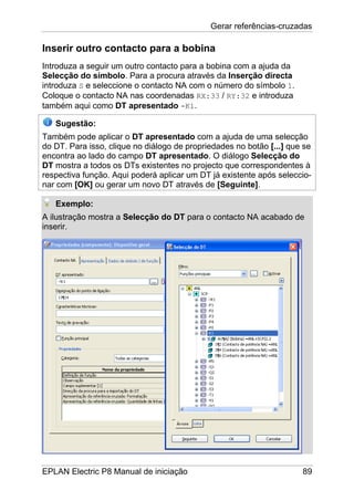 Gerar referências-cruzadas
EPLAN Electric P8 Manual de iniciação 89
Inserir outro contacto para a bobina
Introduza a seguir um outro contacto para a bobina com a ajuda da
Selecção do símbolo. Para a procura através da Inserção directa
introduza S e seleccione o contacto NA com o número do símbolo 1.
Coloque o contacto NA nas coordenadas RX:33 / RY:32 e introduza
também aqui como DT apresentado -K1.
Sugestão:
Também pode aplicar o DT apresentado com a ajuda de uma selecção
do DT. Para isso, clique no diálogo de propriedades no botão [...] que se
encontra ao lado do campo DT apresentado. O diálogo Selecção do
DT mostra a todos os DTs existentes no projecto que correspondentes à
respectiva função. Aqui poderá aplicar um DT já existente após seleccio-
nar com [OK] ou gerar um novo DT através de [Seguinte].
Exemplo:
A ilustração mostra a Selecção do DT para o contacto NA acabado de
inserir.
 