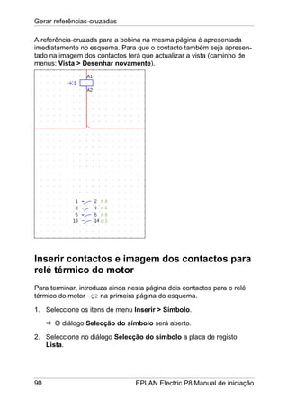 Gerar referências-cruzadas
90 EPLAN Electric P8 Manual de iniciação
A referência-cruzada para a bobina na mesma página é apresentada
imediatamente no esquema. Para que o contacto também seja apresen-
tado na imagem dos contactos terá que actualizar a vista (caminho de
menus: Vista > Desenhar novamente).
Inserir contactos e imagem dos contactos para
relé térmico do motor
Para terminar, introduza ainda nesta página dois contactos para o relé
térmico do motor –Q2 na primeira página do esquema.
1. Seleccione os itens de menu Inserir > Símbolo.
O diálogo Selecção do símbolo será aberto.
2. Seleccione no diálogo Selecção do símbolo a placa de registo
Lista.
 