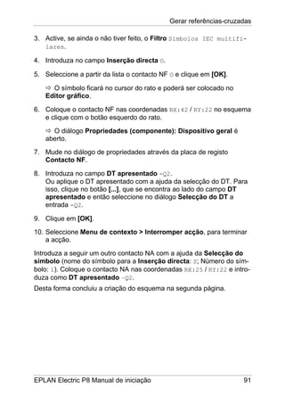 Gerar referências-cruzadas
EPLAN Electric P8 Manual de iniciação 91
3. Active, se ainda o não tiver feito, o Filtro Símbolos IEC multifi-
lares.
4. Introduza no campo Inserção directa O.
5. Seleccione a partir da lista o contacto NF O e clique em [OK].
O símbolo ficará no cursor do rato e poderá ser colocado no
Editor gráfico.
6. Coloque o contacto NF nas coordenadas RX:42 / RY:22 no esquema
e clique com o botão esquerdo do rato.
O diálogo Propriedades (componente): Dispositivo geral é
aberto.
7. Mude no diálogo de propriedades através da placa de registo
Contacto NF.
8. Introduza no campo DT apresentado -Q2.
Ou aplique o DT apresentado com a ajuda da selecção do DT. Para
isso, clique no botão [...], que se encontra ao lado do campo DT
apresentado e então seleccione no diálogo Selecção do DT a
entrada -Q2.
9. Clique em [OK].
10. Seleccione Menu de contexto > Interromper acção, para terminar
a acção.
Introduza a seguir um outro contacto NA com a ajuda da Selecção do
símbolo (nome do símbolo para a Inserção directa: S; Número do sím-
bolo: 1). Coloque o contacto NA nas coordenadas RX:25 / RY:22 e intro-
duza como DT apresentado –Q2.
Desta forma concluiu a criação do esquema na segunda página.
 