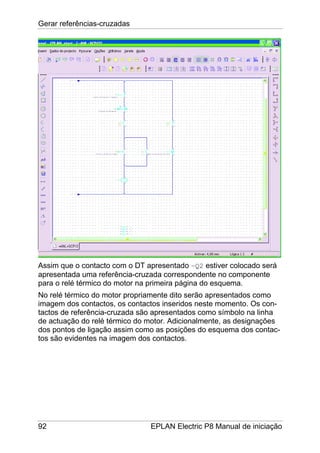 Gerar referências-cruzadas
92 EPLAN Electric P8 Manual de iniciação
Assim que o contacto com o DT apresentado –Q2 estiver colocado será
apresentada uma referência-cruzada correspondente no componente
para o relé térmico do motor na primeira página do esquema.
No relé térmico do motor propriamente dito serão apresentados como
imagem dos contactos, os contactos inseridos neste momento. Os con-
tactos de referência-cruzada são apresentados como símbolo na linha
de actuação do relé térmico do motor. Adicionalmente, as designações
dos pontos de ligação assim como as posições do esquema dos contac-
tos são evidentes na imagem dos contactos.
 