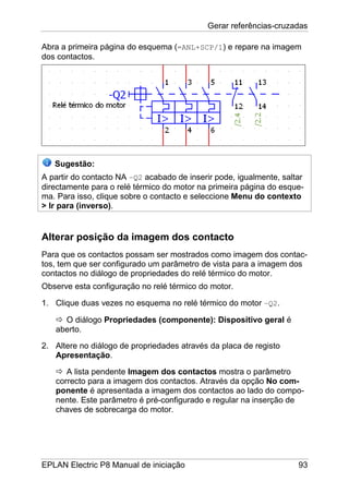 Gerar referências-cruzadas
EPLAN Electric P8 Manual de iniciação 93
Abra a primeira página do esquema (=ANL+SCP/1) e repare na imagem
dos contactos.
Sugestão:
A partir do contacto NA –Q2 acabado de inserir pode, igualmente, saltar
directamente para o relé térmico do motor na primeira página do esque-
ma. Para isso, clique sobre o contacto e seleccione Menu do contexto
> Ir para (inverso).
Alterar posição da imagem dos contacto
Para que os contactos possam ser mostrados como imagem dos contac-
tos, tem que ser configurado um parâmetro de vista para a imagem dos
contactos no diálogo de propriedades do relé térmico do motor.
Observe esta configuração no relé térmico do motor.
1. Clique duas vezes no esquema no relé térmico do motor –Q2.
O diálogo Propriedades (componente): Dispositivo geral é
aberto.
2. Altere no diálogo de propriedades através da placa de registo
Apresentação.
A lista pendente Imagem dos contactos mostra o parâmetro
correcto para a imagem dos contactos. Através da opção No com-
ponente é apresentada a imagem dos contactos ao lado do compo-
nente. Este parâmetro é pré-configurado e regular na inserção de
chaves de sobrecarga do motor.
 