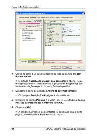 Gerar referências-cruzadas
94 EPLAN Electric P8 Manual de iniciação
3. Clique no botão [...], que se encontra ao lado do campo Imagem
dos contactos.
O diálogo Posição da imagem dos contactos é aberto. Neste
diálogo pode definir "manualmente" a posição da imagem dos con-
tactos em relação ao ponto de inserção do dispositivo.
4. Desactive a caixa de activação Alinhado automaticamente.
Os campos Posição X e Posição Y são validados.
5. Introduza no campo Posição X o valor -48,00 mm e feche o diálogo
Posição da imagem dos contactos com [OK].
6. Clique em [OK].
A posição da imagem dos contactos foi deslocada para a outra
página do componente "Relé térmico do motor".
 