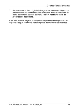 Gerar referências-cruzadas
EPLAN Electric P8 Manual de iniciação 95
7. Para restaurar a vista original da imagem dos contactos, clique com
o botão direito do rato sobre o relé térmico do motor e seleccione no
menu do contexto os itens de menu Texto > Restaurar texto da
propriedade deslocado.
Com isto, as duas páginas do esquema do projectos estão prontas. No
capítulo a seguir aprenderá a atribuir peças aos dispositivos inseridos.
 