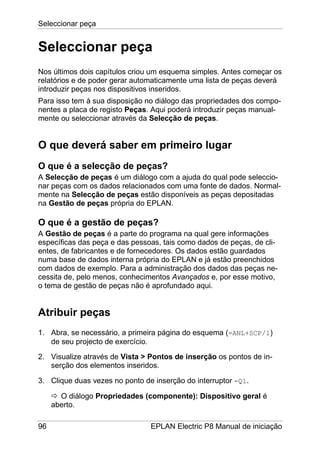 Seleccionar peça
96 EPLAN Electric P8 Manual de iniciação
Seleccionar peça
Nos últimos dois capítulos criou um esquema simples. Antes começar os
relatórios e de poder gerar automaticamente uma lista de peças deverá
introduzir peças nos dispositivos inseridos.
Para isso tem à sua disposição no diálogo das propriedades dos compo-
nentes a placa de registo Peças. Aqui poderá introduzir peças manual-
mente ou seleccionar através da Selecção de peças.
O que deverá saber em primeiro lugar
O que é a selecção de peças?
A Selecção de peças é um diálogo com a ajuda do qual pode seleccio-
nar peças com os dados relacionados com uma fonte de dados. Normal-
mente na Selecção de peças estão disponíveis as peças depositadas
na Gestão de peças própria do EPLAN.
O que é a gestão de peças?
A Gestão de peças é a parte do programa na qual gere informações
específicas das peça e das pessoas, tais como dados de peças, de cli-
entes, de fabricantes e de fornecedores. Os dados estão guardados
numa base de dados interna própria do EPLAN e já estão preenchidos
com dados de exemplo. Para a administração dos dados das peças ne-
cessita de, pelo menos, conhecimentos Avançados e, por esse motivo,
o tema de gestão de peças não é aprofundado aqui.
Atribuir peças
1. Abra, se necessário, a primeira página do esquema (=ANL+SCP/1)
de seu projecto de exercício.
2. Visualize através de Vista > Pontos de inserção os pontos de in-
serção dos elementos inseridos.
3. Clique duas vezes no ponto de inserção do interruptor -Q1.
O diálogo Propriedades (componente): Dispositivo geral é
aberto.
 