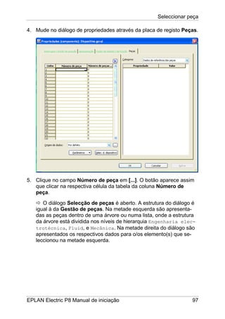 Seleccionar peça
EPLAN Electric P8 Manual de iniciação 97
4. Mude no diálogo de propriedades através da placa de registo Peças.
5. Clique no campo Número de peça em [...]. O botão aparece assim
que clicar na respectiva célula da tabela da coluna Número de
peça.
O diálogo Selecção de peças é aberto. A estrutura do diálogo é
igual à da Gestão de peças. Na metade esquerda são apresenta-
das as peças dentro de uma árvore ou numa lista, onde a estrutura
da árvore está dividida nos níveis de hierarquia Engenharia elec-
trotécnica, Fluid, e Mecânica. Na metade direita do diálogo são
apresentados os respectivos dados para o/os elemento(s) que se-
leccionou na metade esquerda.
 