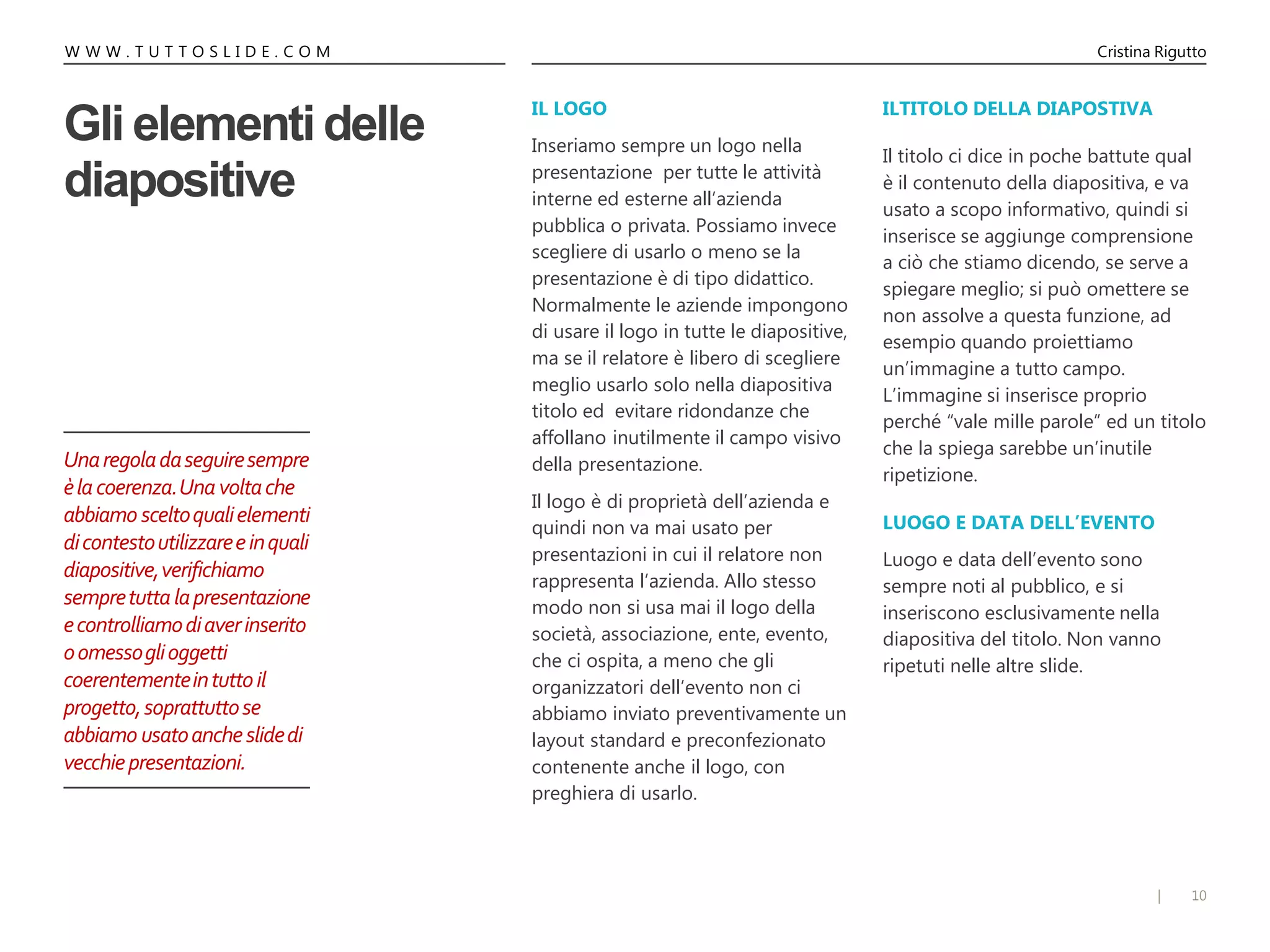 10|
W W W . T U T T O S L I D E . C O M Cristina Rigutto
Gli elementi delle
diapositive
IL LOGO
Inseriamo sempre un logo nella
presentazione per tutte le attività
interne ed esterne all’azienda
pubblica o privata. Possiamo invece
scegliere di usarlo o meno se la
presentazione è di tipo didattico.
Normalmente le aziende impongono
di usare il logo in tutte le diapositive,
ma se il relatore è libero di scegliere
meglio usarlo solo nella diapositiva
titolo ed evitare ridondanze che
affollano inutilmente il campo visivo
della presentazione.
Il logo è di proprietà dell’azienda e
quindi non va mai usato per
presentazioni in cui il relatore non
rappresenta l’azienda. Allo stesso
modo non si usa mai il logo della
società, associazione, ente, evento,
che ci ospita, a meno che gli
organizzatori dell’evento non ci
abbiamo inviato preventivamente un
layout standard e preconfezionato
contenente anche il logo, con
preghiera di usarlo.
ILTITOLO DELLA DIAPOSTIVA
Il titolo ci dice in poche battute qual
è il contenuto della diapositiva, e va
usato a scopo informativo, quindi si
inserisce se aggiunge comprensione
a ciò che stiamo dicendo, se serve a
spiegare meglio; si può omettere se
non assolve a questa funzione, ad
esempio quando proiettiamo
un’immagine a tutto campo.
L’immagine si inserisce proprio
perché “vale mille parole” ed un titolo
che la spiega sarebbe un’inutile
ripetizione.
LUOGO E DATA DELL’EVENTO
Luogo e data dell’evento sono
sempre noti al pubblico, e si
inseriscono esclusivamente nella
diapositiva del titolo. Non vanno
ripetuti nelle altre slide.
Unaregoladaseguiresempre
èlacoerenza.Unavoltache
abbiamo sceltoqualielementi
dicontestoutilizzareeinquali
diapositive,verifichiamo
sempretuttalapresentazione
econtrolliamodiaverinserito
oomessoglioggetti
coerentementeintuttoil
progetto,soprattuttose
abbiamo usatoancheslidedi
vecchiepresentazioni.
 