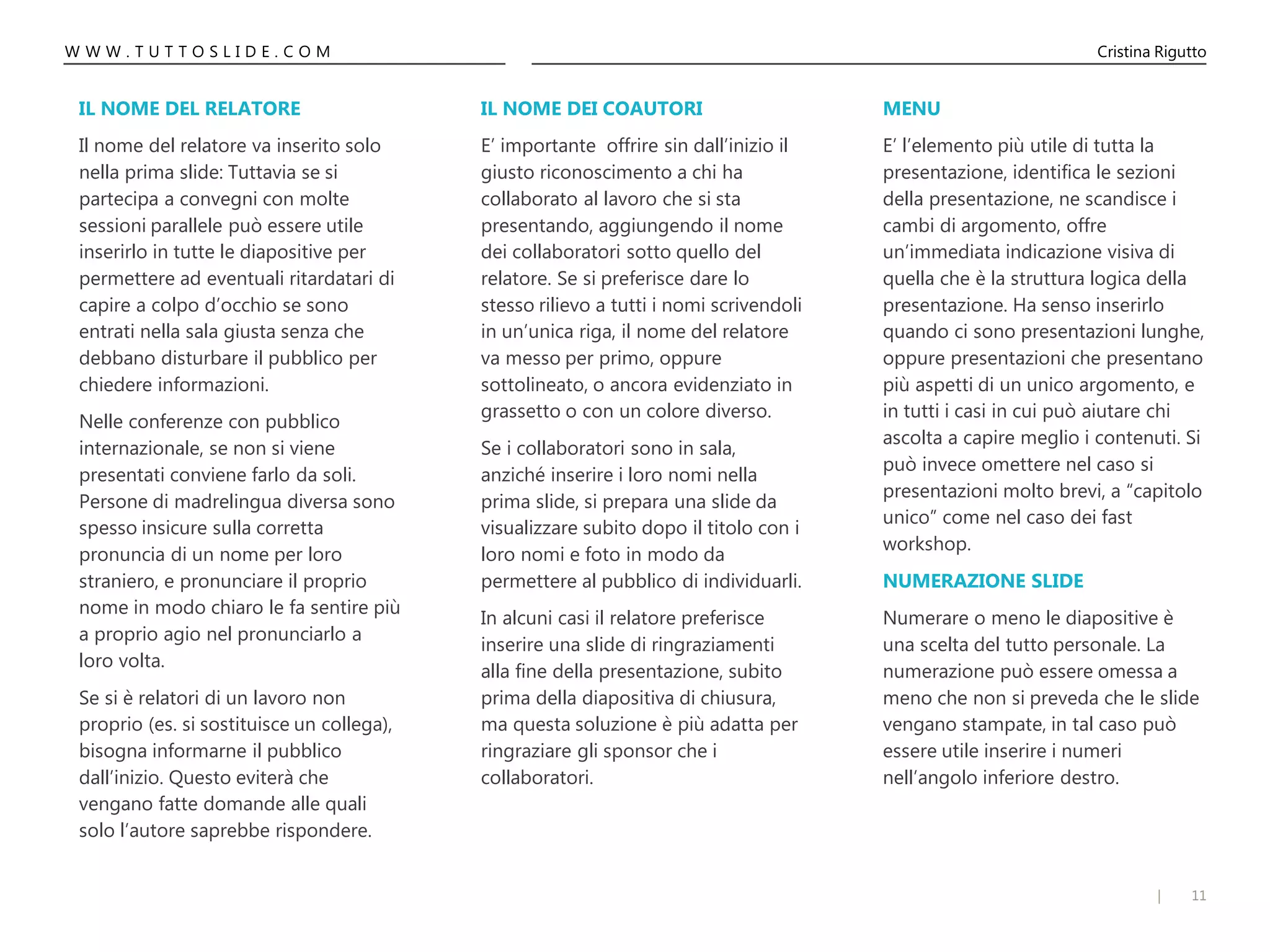 11|
W W W . T U T T O S L I D E . C O M Cristina Rigutto
IL NOME DEI COAUTORI
E’ importante offrire sin dall’inizio il
giusto riconoscimento a chi ha
collaborato al lavoro che si sta
presentando, aggiungendo il nome
dei collaboratori sotto quello del
relatore. Se si preferisce dare lo
stesso rilievo a tutti i nomi scrivendoli
in un’unica riga, il nome del relatore
va messo per primo, oppure
sottolineato, o ancora evidenziato in
grassetto o con un colore diverso.
Se i collaboratori sono in sala,
anziché inserire i loro nomi nella
prima slide, si prepara una slide da
visualizzare subito dopo il titolo con i
loro nomi e foto in modo da
permettere al pubblico di individuarli.
In alcuni casi il relatore preferisce
inserire una slide di ringraziamenti
alla fine della presentazione, subito
prima della diapositiva di chiusura,
ma questa soluzione è più adatta per
ringraziare gli sponsor che i
collaboratori.
MENU
E’ l’elemento più utile di tutta la
presentazione, identifica le sezioni
della presentazione, ne scandisce i
cambi di argomento, offre
un’immediata indicazione visiva di
quella che è la struttura logica della
presentazione. Ha senso inserirlo
quando ci sono presentazioni lunghe,
oppure presentazioni che presentano
più aspetti di un unico argomento, e
in tutti i casi in cui può aiutare chi
ascolta a capire meglio i contenuti. Si
può invece omettere nel caso si
presentazioni molto brevi, a “capitolo
unico” come nel caso dei fast
workshop.
NUMERAZIONE SLIDE
Numerare o meno le diapositive è
una scelta del tutto personale. La
numerazione può essere omessa a
meno che non si preveda che le slide
vengano stampate, in tal caso può
essere utile inserire i numeri
nell’angolo inferiore destro.
IL NOME DEL RELATORE
Il nome del relatore va inserito solo
nella prima slide: Tuttavia se si
partecipa a convegni con molte
sessioni parallele può essere utile
inserirlo in tutte le diapositive per
permettere ad eventuali ritardatari di
capire a colpo d’occhio se sono
entrati nella sala giusta senza che
debbano disturbare il pubblico per
chiedere informazioni.
Nelle conferenze con pubblico
internazionale, se non si viene
presentati conviene farlo da soli.
Persone di madrelingua diversa sono
spesso insicure sulla corretta
pronuncia di un nome per loro
straniero, e pronunciare il proprio
nome in modo chiaro le fa sentire più
a proprio agio nel pronunciarlo a
loro volta.
Se si è relatori di un lavoro non
proprio (es. si sostituisce un collega),
bisogna informarne il pubblico
dall’inizio. Questo eviterà che
vengano fatte domande alle quali
solo l’autore saprebbe rispondere.
 