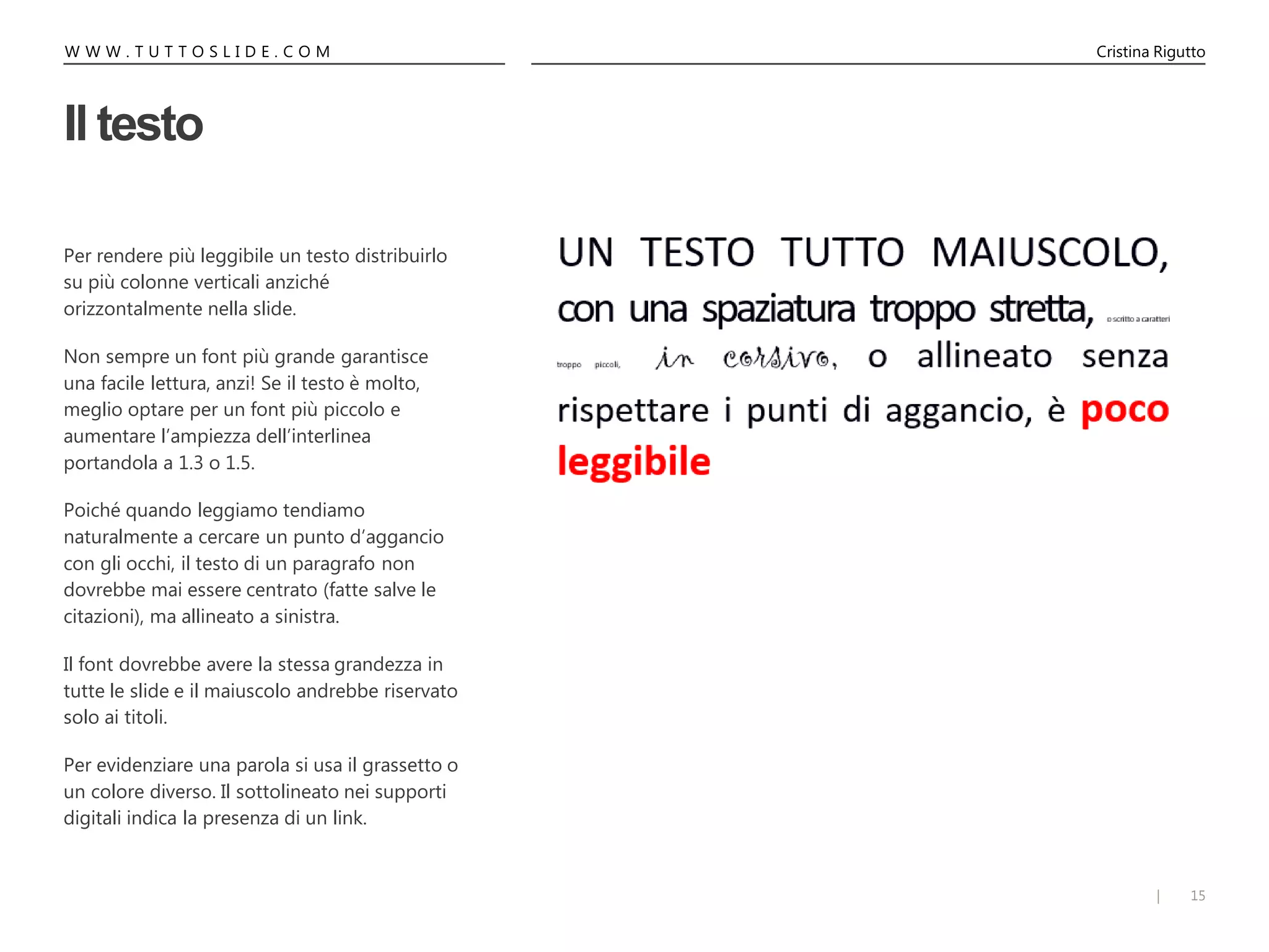 15|
W W W . T U T T O S L I D E . C O M Cristina Rigutto
Il testo
Per rendere più leggibile un testo distribuirlo
su più colonne verticali anziché
orizzontalmente nella slide.
Non sempre un font più grande garantisce
una facile lettura, anzi! Se il testo è molto,
meglio optare per un font più piccolo e
aumentare l’ampiezza dell’interlinea
portandola a 1.3 o 1.5.
Poiché quando leggiamo tendiamo
naturalmente a cercare un punto d’aggancio
con gli occhi, il testo di un paragrafo non
dovrebbe mai essere centrato (fatte salve le
citazioni), ma allineato a sinistra.
Il font dovrebbe avere la stessa grandezza in
tutte le slide e il maiuscolo andrebbe riservato
solo ai titoli.
Per evidenziare una parola si usa il grassetto o
un colore diverso. Il sottolineato nei supporti
digitali indica la presenza di un link.
 