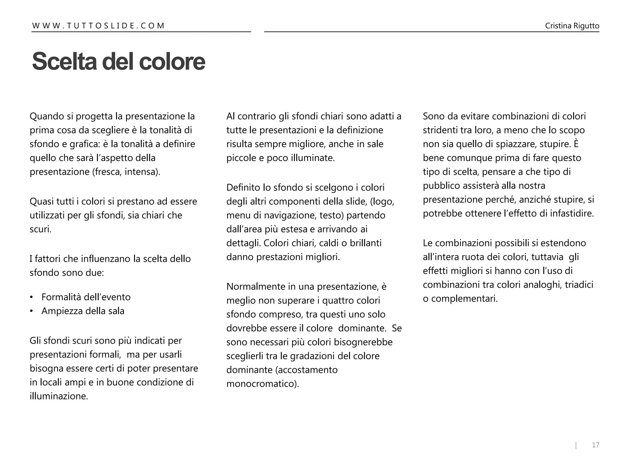 17|
W W W . T U T T O S L I D E . C O M Cristina Rigutto
Quando si progetta la presentazione la
prima cosa da scegliere è la tonalità di
sfondo e grafica: è la tonalità a definire
quello che sarà l’aspetto della
presentazione (fresca, intensa).
Quasi tutti i colori si prestano ad essere
utilizzati per gli sfondi, sia chiari che
scuri.
I fattori che influenzano la scelta dello
sfondo sono due:
• Formalità dell’evento
• Ampiezza della sala
Gli sfondi scuri sono più indicati per
presentazioni formali, ma per usarli
bisogna essere certi di poter presentare
in locali ampi e in buone condizione di
illuminazione.
Al contrario gli sfondi chiari sono adatti a
tutte le presentazioni e la definizione
risulta sempre migliore, anche in sale
piccole e poco illuminate.
Definito lo sfondo si scelgono i colori
degli altri componenti della slide, (logo,
menu di navigazione, testo) partendo
dall’area più estesa e arrivando ai
dettagli. Colori chiari, caldi o brillanti
danno prestazioni migliori.
Normalmente in una presentazione, è
meglio non superare i quattro colori
sfondo compreso, tra questi uno solo
dovrebbe essere il colore dominante. Se
sono necessari più colori bisognerebbe
sceglierli tra le gradazioni del colore
dominante (accostamento
monocromatico).
Sono da evitare combinazioni di colori
stridenti tra loro, a meno che lo scopo
non sia quello di spiazzare, stupire. È
bene comunque prima di fare questo
tipo di scelta, pensare a che tipo di
pubblico assisterà alla nostra
presentazione perché, anziché stupire, si
potrebbe ottenere l’effetto di infastidire.
Le combinazioni possibili si estendono
all’intera ruota dei colori, tuttavia gli
effetti migliori si hanno con l’uso di
combinazioni tra colori analoghi, triadici
o complementari.
Scelta del colore
 