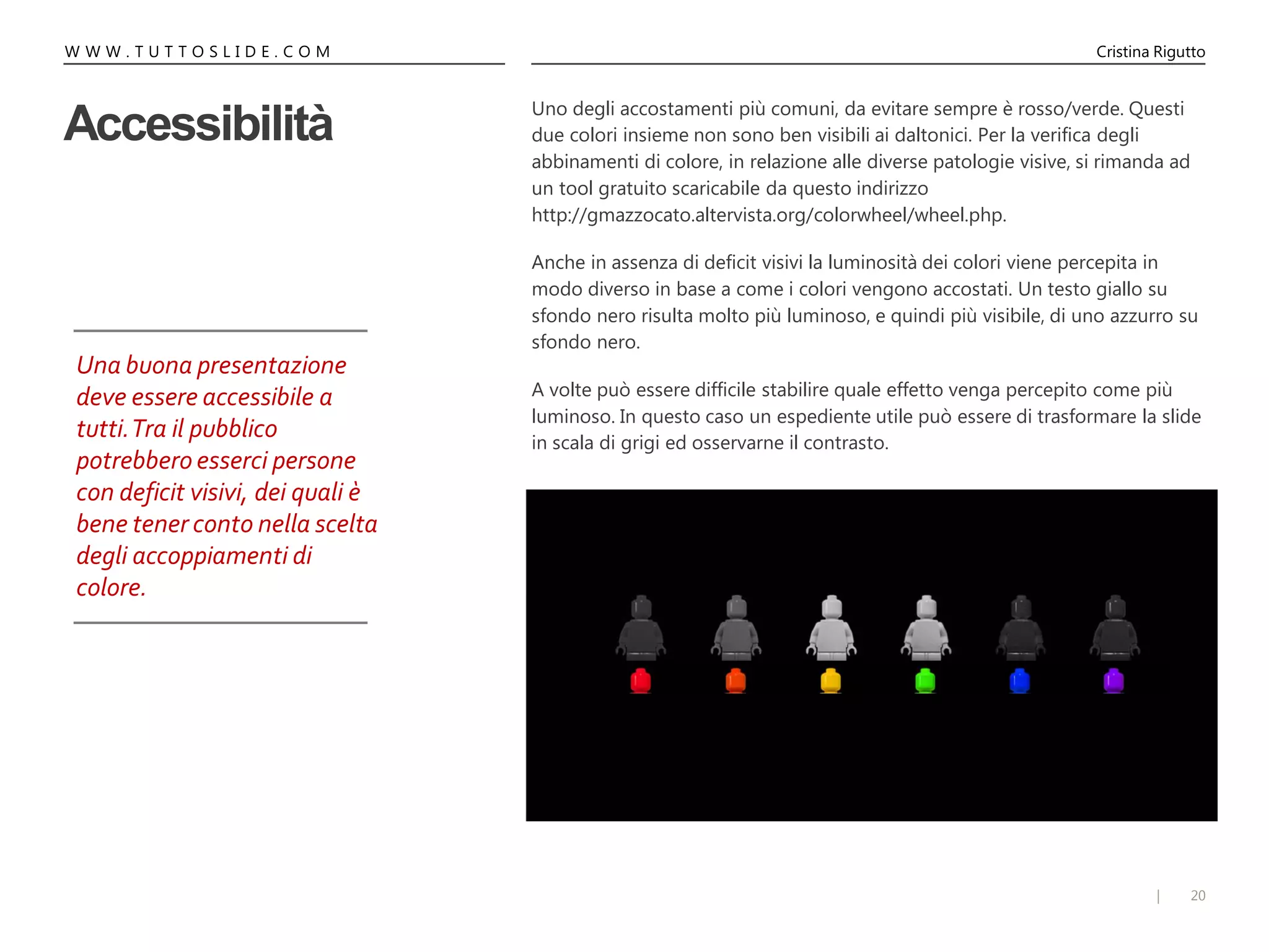 20|
Cristina RiguttoW W W . T U T T O S L I D E . C O M
Accessibilità
Uno degli accostamenti più comuni, da evitare sempre è rosso/verde. Questi
due colori insieme non sono ben visibili ai daltonici. Per la verifica degli
abbinamenti di colore, in relazione alle diverse patologie visive, si rimanda ad
un tool gratuito scaricabile da questo indirizzo
http://gmazzocato.altervista.org/colorwheel/wheel.php.
Anche in assenza di deficit visivi la luminosità dei colori viene percepita in
modo diverso in base a come i colori vengono accostati. Un testo giallo su
sfondo nero risulta molto più luminoso, e quindi più visibile, di uno azzurro su
sfondo nero.
A volte può essere difficile stabilire quale effetto venga percepito come più
luminoso. In questo caso un espediente utile può essere di trasformare la slide
in scala di grigi ed osservarne il contrasto.
Una buona presentazione
deve essere accessibile a
tutti.Tra il pubblico
potrebbero esserci persone
con deficit visivi, dei quali è
bene tener conto nella scelta
degli accoppiamenti di
colore.
 