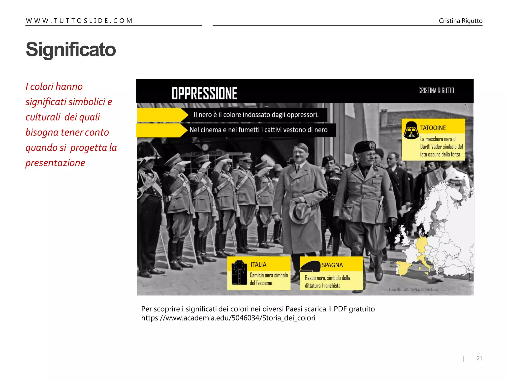 21|
W W W . T U T T O S L I D E . C O M Cristina Rigutto
Significato
I colori hanno
significati simbolici e
culturali dei quali
bisogna tener conto
quando si progetta la
presentazione
Per scoprire i significati dei colori nei diversi Paesi scarica il PDF gratuito
https://www.academia.edu/5046034/Storia_dei_colori
 