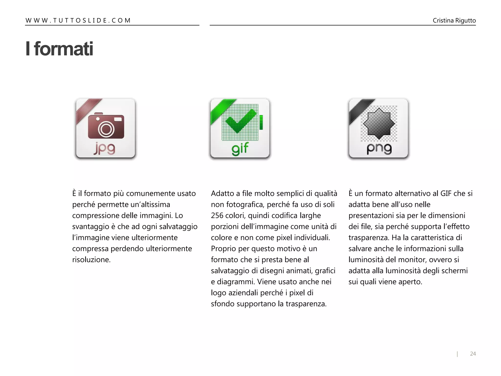 24|
W W W . T U T T O S L I D E . C O M Cristina Rigutto
È un formato alternativo al GIF che si
adatta bene all’uso nelle
presentazioni sia per le dimensioni
dei file, sia perché supporta l’effetto
trasparenza. Ha la caratteristica di
salvare anche le informazioni sulla
luminosità del monitor, ovvero si
adatta alla luminosità degli schermi
sui quali viene aperto.
È il formato più comunemente usato
perché permette un’altissima
compressione delle immagini. Lo
svantaggio è che ad ogni salvataggio
l’immagine viene ulteriormente
compressa perdendo ulteriormente
risoluzione.
I formati
Adatto a file molto semplici di qualità
non fotografica, perché fa uso di soli
256 colori, quindi codifica larghe
porzioni dell’immagine come unità di
colore e non come pixel individuali.
Proprio per questo motivo è un
formato che si presta bene al
salvataggio di disegni animati, grafici
e diagrammi. Viene usato anche nei
logo aziendali perché i pixel di
sfondo supportano la trasparenza.
 