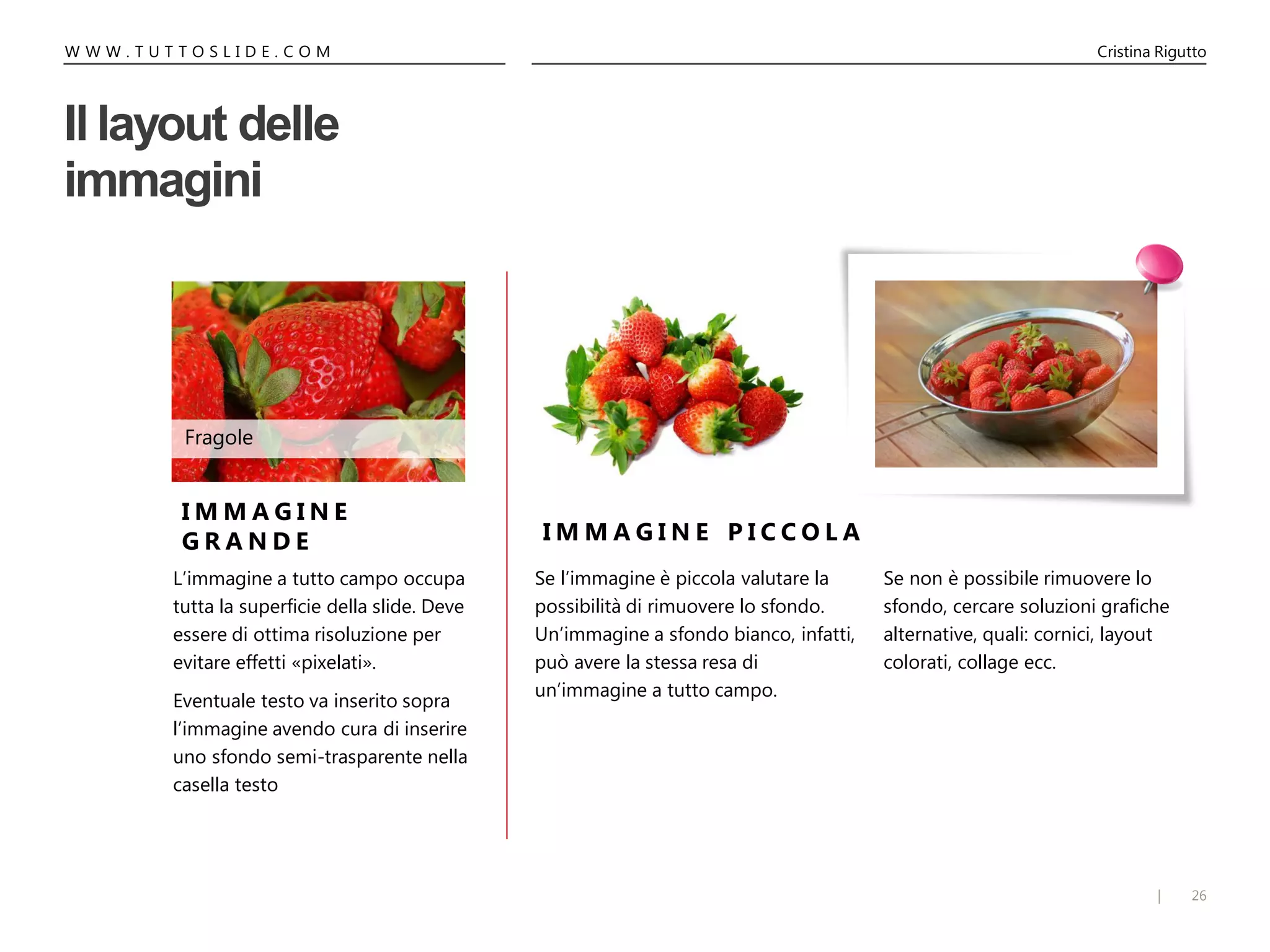 26|
W W W . T U T T O S L I D E . C O M Cristina Rigutto
Se non è possibile rimuovere lo
sfondo, cercare soluzioni grafiche
alternative, quali: cornici, layout
colorati, collage ecc.
Il layout delle
immagini
Se l’immagine è piccola valutare la
possibilità di rimuovere lo sfondo.
Un’immagine a sfondo bianco, infatti,
può avere la stessa resa di
un’immagine a tutto campo.
I M M A G I N E
G R A N D E I M M A G I N E P I C C O L A
Fragole
L’immagine a tutto campo occupa
tutta la superficie della slide. Deve
essere di ottima risoluzione per
evitare effetti «pixelati».
Eventuale testo va inserito sopra
l’immagine avendo cura di inserire
uno sfondo semi-trasparente nella
casella testo
 