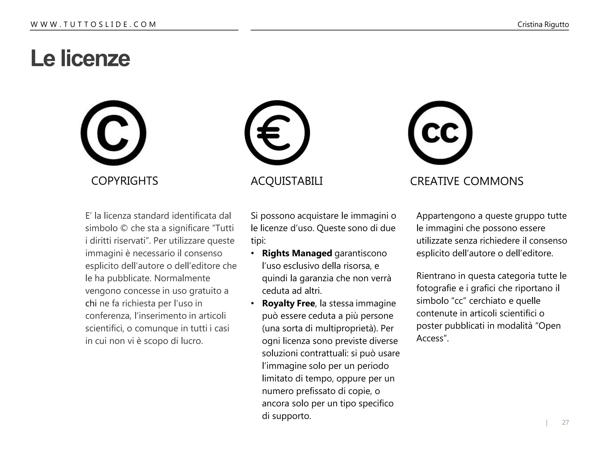 27|
W W W . T U T T O S L I D E . C O M Cristina Rigutto
Le licenze
Si possono acquistare le immagini o
le licenze d’uso. Queste sono di due
tipi:
• Rights Managed garantiscono
l’uso esclusivo della risorsa, e
quindi la garanzia che non verrà
ceduta ad altri.
• Royalty Free, la stessa immagine
può essere ceduta a più persone
(una sorta di multiproprietà). Per
ogni licenza sono previste diverse
soluzioni contrattuali: si può usare
l’immagine solo per un periodo
limitato di tempo, oppure per un
numero prefissato di copie, o
ancora solo per un tipo specifico
di supporto.
Appartengono a queste gruppo tutte
le immagini che possono essere
utilizzate senza richiedere il consenso
esplicito dell’autore o dell’editore.
Rientrano in questa categoria tutte le
fotografie e i grafici che riportano il
simbolo “cc” cerchiato e quelle
contenute in articoli scientifici o
poster pubblicati in modalità “Open
Access”.
E’ la licenza standard identificata dal
simbolo © che sta a significare “Tutti
i diritti riservati”. Per utilizzare queste
immagini è necessario il consenso
esplicito dell’autore o dell’editore che
le ha pubblicate. Normalmente
vengono concesse in uso gratuito a
chi ne fa richiesta per l’uso in
conferenza, l’inserimento in articoli
scientifici, o comunque in tutti i casi
in cui non vi è scopo di lucro.
COPYRIGHTS ACQUISTABILI CREATIVE COMMONS
 