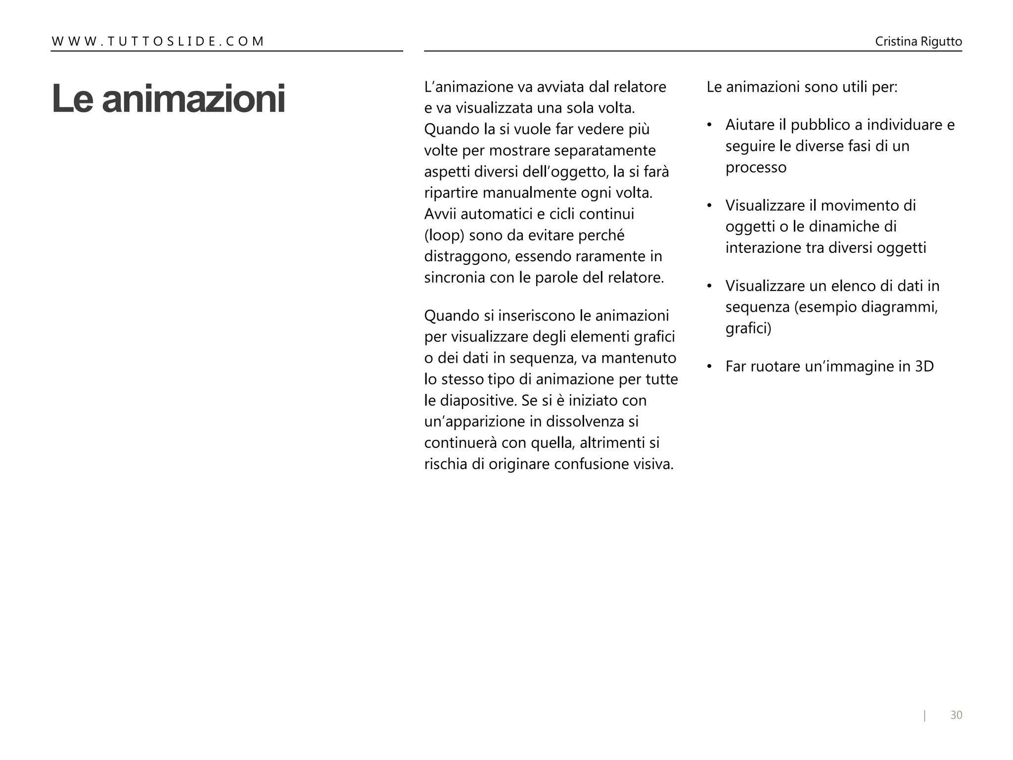 30|
W W W . T U T T O S L I D E . C O M Cristina Rigutto
Le animazioni
L’animazione va avviata dal relatore
e va visualizzata una sola volta.
Quando la si vuole far vedere più
volte per mostrare separatamente
aspetti diversi dell’oggetto, la si farà
ripartire manualmente ogni volta.
Avvii automatici e cicli continui
(loop) sono da evitare perché
distraggono, essendo raramente in
sincronia con le parole del relatore.
Quando si inseriscono le animazioni
per visualizzare degli elementi grafici
o dei dati in sequenza, va mantenuto
lo stesso tipo di animazione per tutte
le diapositive. Se si è iniziato con
un’apparizione in dissolvenza si
continuerà con quella, altrimenti si
rischia di originare confusione visiva.
Le animazioni sono utili per:
• Aiutare il pubblico a individuare e
seguire le diverse fasi di un
processo
• Visualizzare il movimento di
oggetti o le dinamiche di
interazione tra diversi oggetti
• Visualizzare un elenco di dati in
sequenza (esempio diagrammi,
grafici)
• Far ruotare un’immagine in 3D
 