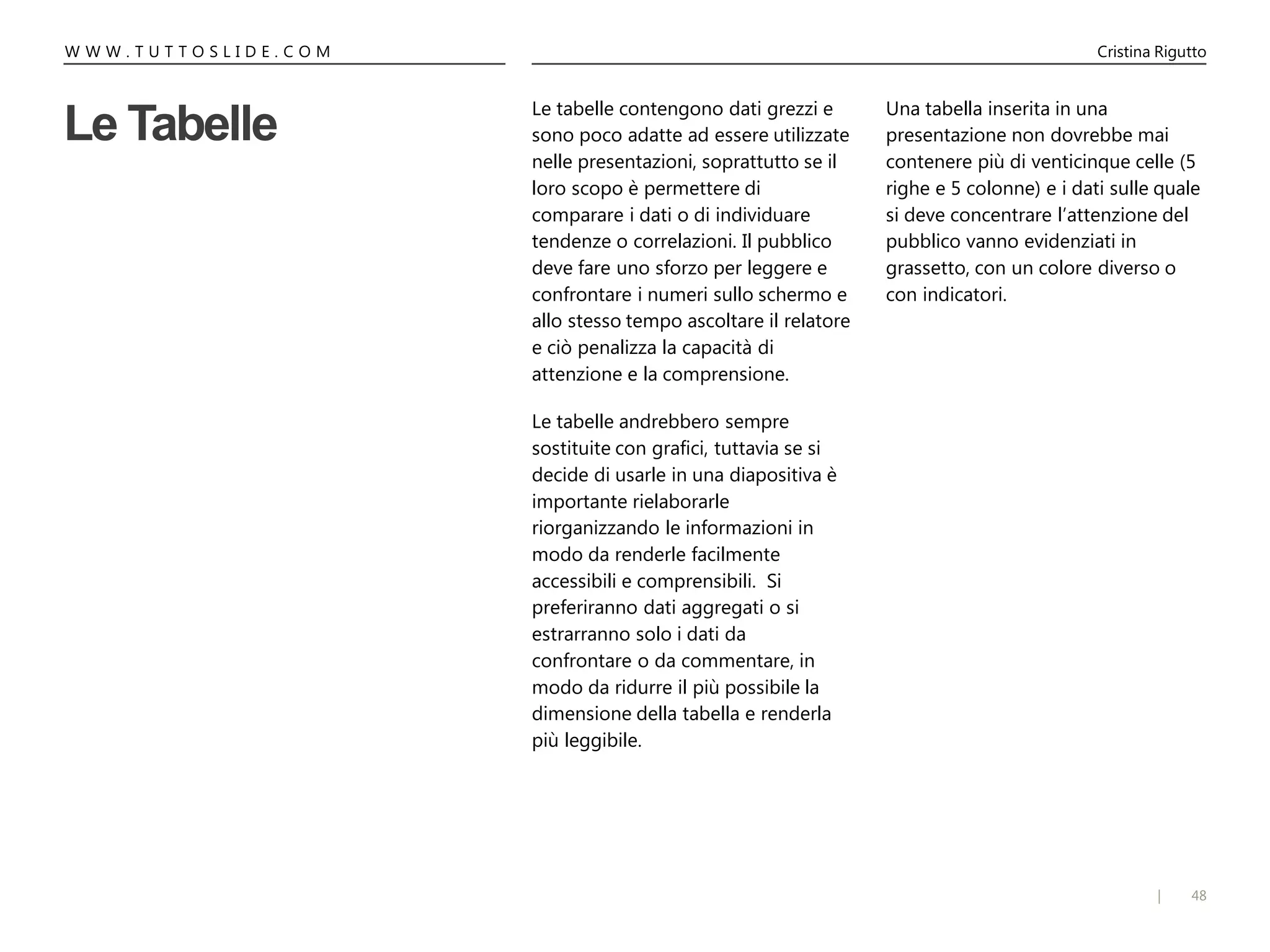 48|
W W W . T U T T O S L I D E . C O M Cristina Rigutto
Le Tabelle
Le tabelle contengono dati grezzi e
sono poco adatte ad essere utilizzate
nelle presentazioni, soprattutto se il
loro scopo è permettere di
comparare i dati o di individuare
tendenze o correlazioni. Il pubblico
deve fare uno sforzo per leggere e
confrontare i numeri sullo schermo e
allo stesso tempo ascoltare il relatore
e ciò penalizza la capacità di
attenzione e la comprensione.
Le tabelle andrebbero sempre
sostituite con grafici, tuttavia se si
decide di usarle in una diapositiva è
importante rielaborarle
riorganizzando le informazioni in
modo da renderle facilmente
accessibili e comprensibili. Si
preferiranno dati aggregati o si
estrarranno solo i dati da
confrontare o da commentare, in
modo da ridurre il più possibile la
dimensione della tabella e renderla
più leggibile.
Una tabella inserita in una
presentazione non dovrebbe mai
contenere più di venticinque celle (5
righe e 5 colonne) e i dati sulle quale
si deve concentrare l’attenzione del
pubblico vanno evidenziati in
grassetto, con un colore diverso o
con indicatori.
 