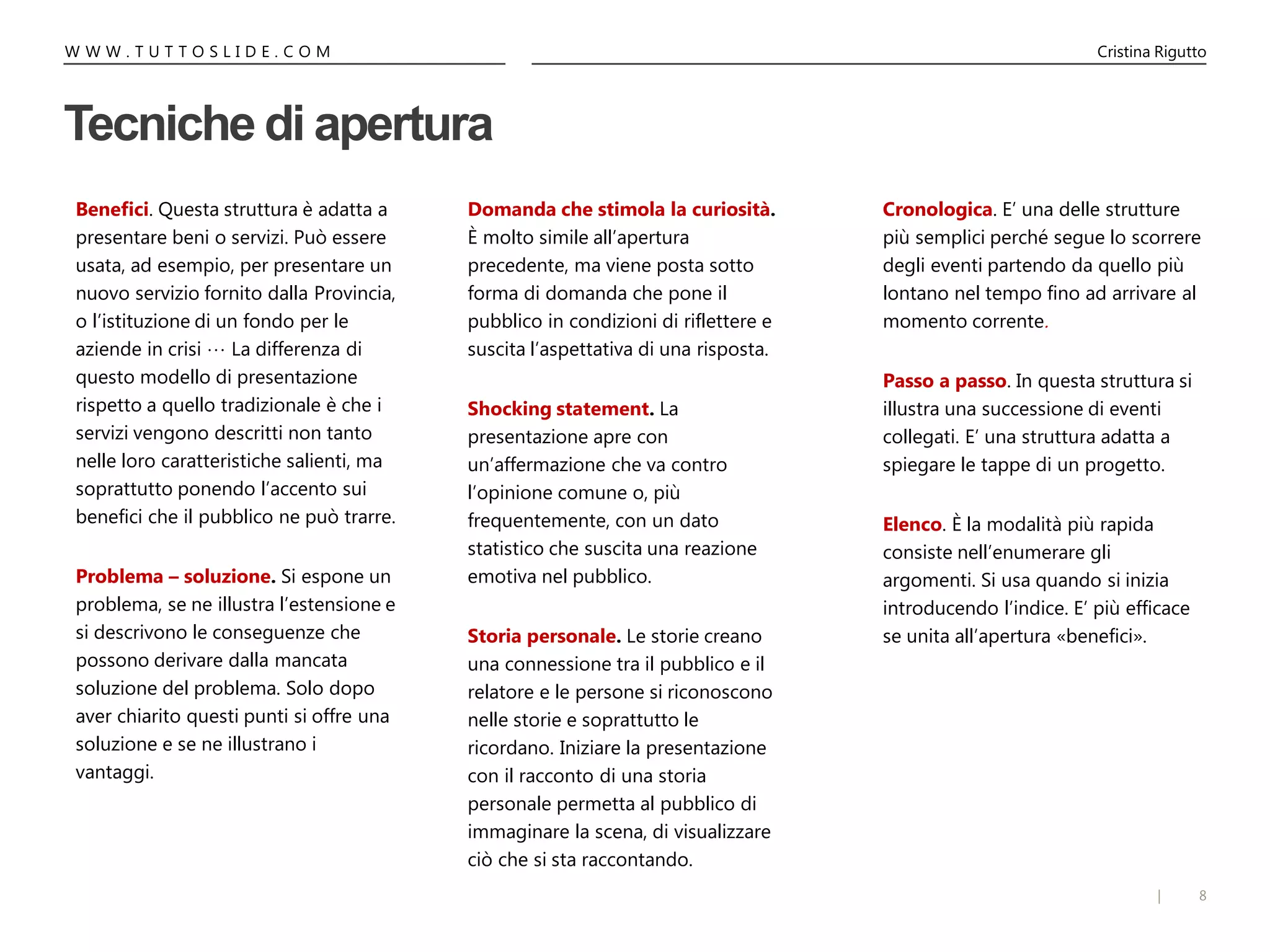 8|
W W W . T U T T O S L I D E . C O M Cristina Rigutto
Tecniche di apertura
Domanda che stimola la curiosità.
È molto simile all’apertura
precedente, ma viene posta sotto
forma di domanda che pone il
pubblico in condizioni di riflettere e
suscita l’aspettativa di una risposta.
Shocking statement. La
presentazione apre con
un’affermazione che va contro
l’opinione comune o, più
frequentemente, con un dato
statistico che suscita una reazione
emotiva nel pubblico.
Storia personale. Le storie creano
una connessione tra il pubblico e il
relatore e le persone si riconoscono
nelle storie e soprattutto le
ricordano. Iniziare la presentazione
con il racconto di una storia
personale permetta al pubblico di
immaginare la scena, di visualizzare
ciò che si sta raccontando.
Benefici. Questa struttura è adatta a
presentare beni o servizi. Può essere
usata, ad esempio, per presentare un
nuovo servizio fornito dalla Provincia,
o l’istituzione di un fondo per le
aziende in crisi … La differenza di
questo modello di presentazione
rispetto a quello tradizionale è che i
servizi vengono descritti non tanto
nelle loro caratteristiche salienti, ma
soprattutto ponendo l’accento sui
benefici che il pubblico ne può trarre.
Problema – soluzione. Si espone un
problema, se ne illustra l’estensione e
si descrivono le conseguenze che
possono derivare dalla mancata
soluzione del problema. Solo dopo
aver chiarito questi punti si offre una
soluzione e se ne illustrano i
vantaggi.
Cronologica. E’ una delle strutture
più semplici perché segue lo scorrere
degli eventi partendo da quello più
lontano nel tempo fino ad arrivare al
momento corrente.
Passo a passo. In questa struttura si
illustra una successione di eventi
collegati. E’ una struttura adatta a
spiegare le tappe di un progetto.
Elenco. È la modalità più rapida
consiste nell’enumerare gli
argomenti. Si usa quando si inizia
introducendo l’indice. E’ più efficace
se unita all’apertura «benefici».
 
