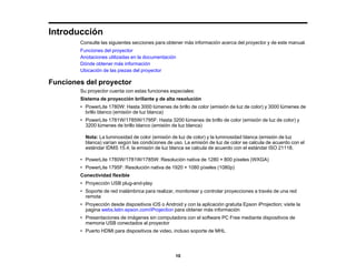 10
Introducción
Consulte las siguientes secciones para obtener más información acerca del proyector y de este manual.
Funciones del proyector
Anotaciones utilizadas en la documentación
Dónde obtener más información
Ubicación de las piezas del proyector
Funciones del proyector
Su proyector cuenta con estas funciones especiales:
Sistema de proyección brillante y de alta resolución
• PowerLite 1780W: Hasta 3000 lúmenes de brillo de color (emisión de luz de color) y 3000 lúmenes de
brillo blanco (emisión de luz blanca)
• PowerLite 1781W/1785W/1795F: Hasta 3200 lúmenes de brillo de color (emisión de luz de color) y
3200 lúmenes de brillo blanco (emisión de luz blanca)
Nota: La luminosidad de color (emisión de luz de color) y la luminosidad blanca (emisión de luz
blanca) varían según las condiciones de uso. La emisión de luz de color se calcula de acuerdo con el
estándar IDMS 15.4; la emisión de luz blanca se calcula de acuerdo con el estándar ISO 21118.
• PowerLite 1780W/1781W/1785W: Resolución nativa de 1280 × 800 píxeles (WXGA)
• PowerLite 1795F: Resolución nativa de 1920 × 1080 píxeles (1080p)
Conectividad flexible
• Proyección USB plug-and-play
• Soporte de red inalámbrica para realizar, monitorear y controlar proyecciones a través de una red
remota
• Proyección desde dispositivos iOS o Android y con la aplicación gratuita Epson iProjection; visite la
pagina webs.latin.epson.com/iProjection para obtener más información
• Presentaciones de imágenes sin computadora con el software PC Free mediante dispositivos de
memoria USB conectados al proyector
• Puerto HDMI para dispositivos de video, incluso soporte de MHL
 