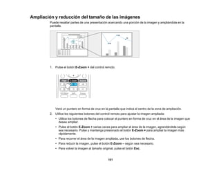 101
Ampliación y reducción del tamaño de las imágenes
Puede resaltar partes de una presentación acercando una porción de la imagen y ampliándola en la
pantalla.
1. Pulse el botón E-Zoom + del control remoto.
Verá un puntero en forma de cruz en la pantalla que indica el centro de la zona de ampliación.
2. Utilice los siguientes botones del control remoto para ajustar la imagen ampliada:
• Utilice los botones de flecha para colocar el puntero en forma de cruz en el área de la imagen que
desee ampliar.
• Pulse el botón E-Zoom + varias veces para ampliar el área de la imagen, agrandándola según
sea necesario. Pulse y mantenga presionado el botón E-Zoom + para ampliar la imagen más
rápidamente.
• Para recorrer el área de la imagen ampliada, use los botones de flecha.
• Para reducir la imagen, pulse el botón E-Zoom – según sea necesario.
• Para volver la imagen al tamaño original, pulse el botón Esc.
 