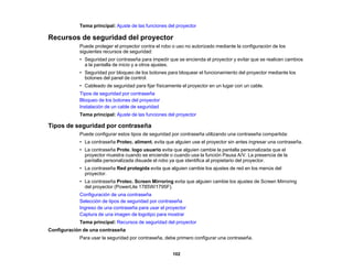 102
Tema principal: Ajuste de las funciones del proyector
Recursos de seguridad del proyector
Puede proteger el proyector contra el robo o uso no autorizado mediante la configuración de los
siguientes recursos de seguridad:
• Seguridad por contraseña para impedir que se encienda el proyector y evitar que se realicen cambios
a la pantalla de inicio y a otros ajustes.
• Seguridad por bloqueo de los botones para bloquear el funcionamiento del proyector mediante los
botones del panel de control.
• Cableado de seguridad para fijar físicamente el proyector en un lugar con un cable.
Tipos de seguridad por contraseña
Bloqueo de los botones del proyector
Instalación de un cable de seguridad
Tema principal: Ajuste de las funciones del proyector
Tipos de seguridad por contraseña
Puede configurar estos tipos de seguridad por contraseña utilizando una contraseña compartida:
• La contraseña Protec. aliment. evita que alguien use el proyector sin antes ingresar una contraseña.
• La contraseña Prote. logo usuario evita que alguien cambie la pantalla personalizada que el
proyector muestra cuando se enciende o cuando usa la función Pausa A/V. La presencia de la
pantalla personalizada disuade el robo ya que identifica al propietario del proyector.
• La contraseña Red protegida evita que alguien cambie los ajustes de red en los menús del
proyector.
• La contraseña Protec. Screen Mirroring evita que alguien cambie los ajustes de Screen Mirroring
del proyector (PowerLite 1785W/1795F).
Configuración de una contraseña
Selección de tipos de seguridad por contraseña
Ingreso de una contraseña para usar el proyector
Captura de una imagen de logotipo para mostrar
Tema principal: Recursos de seguridad del proyector
Configuración de una contraseña
Para usar la seguridad por contraseña, debe primero configurar una contraseña.
 