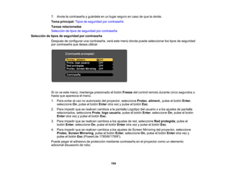 104
7. Anote la contraseña y guárdela en un lugar seguro en caso de que la olvide.
Tema principal: Tipos de seguridad por contraseña
Tareas relacionadas
Selección de tipos de seguridad por contraseña
Selección de tipos de seguridad por contraseña
Después de configurar una contraseña, verá este menú donde puede seleccionar los tipos de seguridad
por contraseña que desea utilizar.
Si no ve este menú, mantenga presionado el botón Freeze del control remoto durante cinco segundos o
hasta que aparezca el menú.
1. Para evitar el uso no autorizado del proyector, seleccione Protec. aliment., pulse el botón Enter,
seleccione On, pulse el botón Enter otra vez y pulse el botón Esc.
2. Para impedir que se realicen cambios a la pantalla Logotipo del usuario o a los ajustes de pantalla
relacionados, seleccione Prote. logo usuario, pulse el botón Enter, seleccione On, pulse el botón
Enter otra vez y pulse el botón Esc.
3. Para impedir que se realicen cambios a los ajustes de red, seleccione Red protegida, pulse el
botón Enter, seleccione On, pulse el botón Enter otra vez y pulse el botón Esc.
4. Para impedir que se realicen cambios a los ajustes de Screen Mirroring del proyector, seleccione
Protec. Screen Mirroring, pulse el botón Enter, seleccione On, pulse el botón Enter otra vez y
pulse el botón Esc (PowerLite 1785W/1795F).
Puede pegar el adhesivo de protección mediante contraseña en el proyector como un elemento
adicional disuasorio de robo.
 