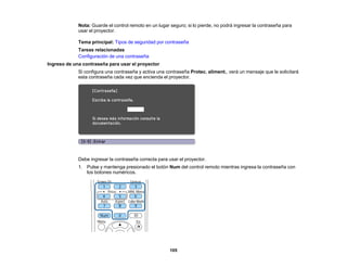 105
Nota: Guarde el control remoto en un lugar seguro; si lo pierde, no podrá ingresar la contraseña para
usar el proyector.
Tema principal: Tipos de seguridad por contraseña
Tareas relacionadas
Configuración de una contraseña
Ingreso de una contraseña para usar el proyector
Si configura una contraseña y activa una contraseña Protec. aliment., verá un mensaje que le solicitará
esta contraseña cada vez que encienda el proyector.
Debe ingresar la contraseña correcta para usar el proyector.
1. Pulse y mantenga presionado el botón Num del control remoto mientras ingresa la contraseña con
los botones numéricos.
 