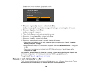 108
Verá el menú Factor zoom de Logotipo del usuario.
7. Seleccione un porcentaje de zoom y pulse el botón Enter.
Verá un mensaje que le preguntará si desea guardar la imagen como el Logotipo del usuario.
8. Seleccione Sí y pulse el botón Enter.
Verá un mensaje de finalización.
9. Pulse el botón Esc para salir de la pantalla del mensaje.
10. Seleccione el menú Extendida y pulse el botón Enter.
11. Seleccione Pantalla y pulse el botón Enter.
12. Seleccione cuándo desea mostrar la pantalla Logotipo del usuario:
• Para mostrarla cada vez que no haya una señal de entrada, seleccione el ajuste Visualizar
fondo y configúrelo en Logo.
• Para mostrarla cada vez que enciende el proyector, seleccione Pantalla de inicio y configúrelo
en On.
• Para mostrarla cada vez que pulse el botón A/V Mute, seleccione el ajuste Pausa A/V y
configúrelo en Logo.
Para evitar que alguien cambie los ajustes de la pantalla Logotipo del usuario sin antes ingresar una
contraseña, configure una contraseña y active la seguridad de Logotipo del usuario.
Tema principal: Tipos de seguridad por contraseña
Bloqueo de los botones del proyector
Puede bloquear los botones del panel de control del proyector para evitar que alguien lo use. Puede
bloquear todos los botones o todos los botones excepto el botón de encendido.
 