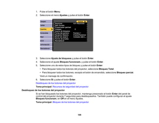 109
1. Pulse el botón Menu.
2. Seleccione el menú Ajustes y pulse el botón Enter.
3. Seleccione Ajuste de bloqueos y pulse el botón Enter.
4. Seleccione el ajuste Bloqueo funcionam. y pulse el botón Enter.
5. Seleccione uno de estos tipos de bloqueo y pulse el botón Enter:
• Para bloquear todos los botones del proyector, seleccione Bloqueo Total.
• Para bloquear todos los botones, excepto el botón de encendido, seleccione Bloqueo parcial.
Verá un mensaje de confirmación.
6. Seleccione Sí y pulse el botón Enter.
Desbloqueo de los botones del proyector
Tema principal: Recursos de seguridad del proyector
Desbloqueo de los botones del proyector
Si se han bloqueado los botones del proyector, mantenga presionado el botón Enter del panel de
control del proyector durante 7 segundos para desbloquearlos. También puede configurar el ajuste
Bloqueo funcionam. en Off en el menú Ajustes.
Tema principal: Bloqueo de los botones del proyector
 