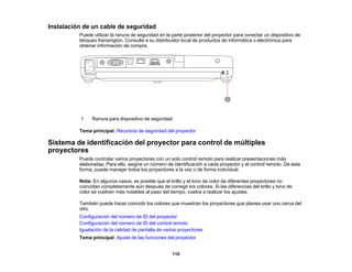 110
Instalación de un cable de seguridad
Puede utilizar la ranura de seguridad en la parte posterior del proyector para conectar un dispositivo de
bloqueo Kensington. Consulte a su distribuidor local de productos de informática o electrónica para
obtener información de compra.
1 Ranura para dispositivo de seguridad
Tema principal: Recursos de seguridad del proyector
Sistema de identificación del proyector para control de múltiples
proyectores
Puede controlar varios proyectores con un solo control remoto para realizar presentaciones más
elaboradas. Para ello, asigne un número de identificación a cada proyector y al control remoto. De esta
forma, puede manejar todos los proyectores a la vez o de forma individual.
Nota: En algunos casos, es posible que el brillo y el tono de color de diferentes proyectores no
coincidan completamente aún después de corregir los colores. Si las diferencias del brillo y tono de
color se vuelven más notables al paso del tiempo, vuelva a realizar los ajustes.
También puede hacer coincidir los colores que muestran los proyectores que planea usar uno cerca del
otro.
Configuración del número de ID del proyector
Configuración del número de ID del control remoto
Igualación de la calidad de pantalla de varios proyectores
Tema principal: Ajuste de las funciones del proyector
 