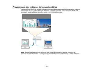 114
Proyección de dos imágenes de forma simultánea
Puede utilizar la función de pantalla dividida Split Screen para proyectar simultáneamente dos imágenes
provenientes de dos fuentes de imagen diferentes que estén colocadas una al lado de la otra. Puede
controlar la función utilizando el control remoto o los menús del proyector .
Nota: Mientras que esté utilizando la función Split Screen, es posible que algunas funciones del
proyector no estén disponibles y que algunos ajustes se apliquen automáticamente a ambas imágenes.
 