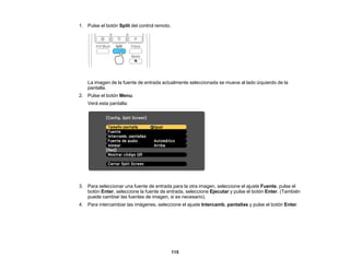 115
1. Pulse el botón Split del control remoto.
La imagen de la fuente de entrada actualmente seleccionada se mueve al lado izquierdo de la
pantalla.
2. Pulse el botón Menu.
Verá esta pantalla:
3. Para seleccionar una fuente de entrada para la otra imagen, seleccione el ajuste Fuente, pulse el
botón Enter, seleccione la fuente de entrada, seleccione Ejecutar y pulse el botón Enter. (También
puede cambiar las fuentes de imagen, si es necesario).
4. Para intercambiar las imágenes, seleccione el ajuste Intercamb. pantallas y pulse el botón Enter.
 