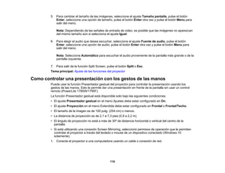 116
5. Para cambiar el tamaño de las imágenes, seleccione el ajuste Tamaño pantalla, pulse el botón
Enter, seleccione una opción de tamaño, pulse el botón Enter otra vez y pulse el botón Menu para
salir del menú.
Nota: Dependiendo de las señales de entrada de video, es posible que las imágenes no aparezcan
del mismo tamaño aún si selecciona el ajuste Igual.
6. Para elegir el audio que desea escuchar, seleccione el ajuste Fuente de audio, pulse el botón
Enter, seleccione una opción de audio, pulse el botón Enter otra vez y pulse el botón Menu para
salir del menú.
Nota: Seleccione Automático para escuchar el audio proveniente de la pantalla más grande o de la
pantalla izquierda.
7. Para salir de la función Split Screen, pulse el botón Split o Esc.
Tema principal: Ajuste de las funciones del proyector
Como controlar una presentación con los gestos de las manos
Puede usar la función Presentador gestual del proyector para controlar la presentación usando los
gestos de las manos. Esto le permite dar una presentación en frente de la pantalla sin usar un control
remoto (PowerLite 1785W/1795F).
La función Presentador gestual está disponible solo bajo las siguientes condiciones:
• El ajuste Presentador gestual en el menú Ajustes debe estar configurado en On.
• El ajuste Proyección en el menú Extendida debe estar configurado en Frontal o Frontal/Techo.
• El tamaño de la imagen es de 100 pulg. (254 cm) o menos.
• La distancia de proyección es de 2,1 a 7,3 pies (0,9 a 2,2 m).
• El ángulo de proyección no está a más de 30º de distancia horizontal o vertical del centro de la
pantalla
• Si está utilizando una conexión Screen Mirroring, seleccionó permisos de operación que le permiten
controlar el proyector a través del teclado o mouse de un dispositivo conectado (Windows 10
solamente).
1. Conecte el proyector a una computadora usando un cable o conexión de red.
 