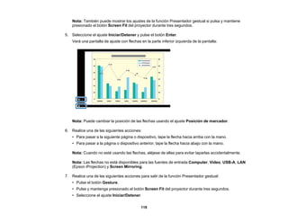 118
Nota: También puede mostrar los ajustes de la función Presentador gestual si pulsa y mantiene
presionado el botón Screen Fit del proyector durante tres segundos.
5. Seleccione el ajuste Iniciar/Detener y pulse el botón Enter.
Verá una pantalla de ajuste con flechas en la parte inferior izquierda de la pantalla:
Nota: Puede cambiar la posición de las flechas usando el ajuste Posición de marcador.
6. Realice una de las siguientes acciones:
• Para pasar a la siguiente página o dispositivo, tape la flecha hacia arriba con la mano.
• Para pasar a la página o dispositivo anterior, tape la flecha hacia abajo con la mano.
Nota: Cuando no esté usando las flechas, aléjese de ellas para evitar taparlas accidentalmente.
Nota: Las flechas no está disponibles para las fuentes de entrada Computer, Video, USB-A, LAN
(Epson iProjection) y Screen Mirroring.
7. Realice una de las siguientes acciones para salir de la función Presentador gestual:
• Pulse el botón Gesture.
• Pulse y mantenga presionado el botón Screen Fit del proyector durante tres segundos.
• Seleccione el ajuste Iniciar/Detener.
 